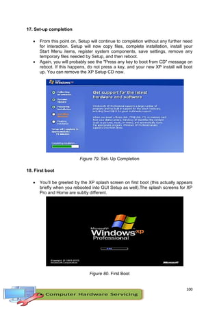 100
17. Set-up completion
 From this point on, Setup will continue to completion without any further need
for interaction. Setup will now copy files, complete installation, install your
Start Menu items, register system components, save settings, remove any
temporary files needed by Setup, and then reboot.
 Again, you will probably see the "Press any key to boot from CD" message on
reboot. If this happens, do not press a key, and your new XP install will boot
up. You can remove the XP Setup CD now.
Figure 79. Set- Up Completion
18. First boot
 You’ll be greeted by the XP splash screen on first boot (this actually appears
briefly when you rebooted into GUI Setup as well).The splash screens for XP
Pro and Home are subtly different.
Figure 80. First Boot
 
