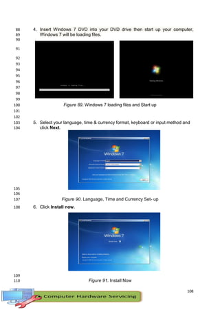108
4. Insert Windows 7 DVD into your DVD drive then start up your computer,88
Windows 7 will be loading files.89
90
91
92
93
94
95
96
97
98
99
Figure 89. Windows 7 loading files and Start up100
101
102
5. Select your language, time & currency format, keyboard or input method and103
click Next.104
105
106
Figure 90. Language, Time and Currency Set- up107
6. Click Install now.108
109
Figure 91. Install Now110
 