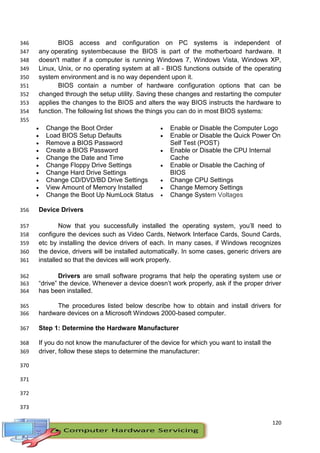 120
BIOS access and configuration on PC systems is independent of346
any operating systembecause the BIOS is part of the motherboard hardware. It347
doesn't matter if a computer is running Windows 7, Windows Vista, Windows XP,348
Linux, Unix, or no operating system at all - BIOS functions outside of the operating349
system environment and is no way dependent upon it.350
BIOS contain a number of hardware configuration options that can be351
changed through the setup utility. Saving these changes and restarting the computer352
applies the changes to the BIOS and alters the way BIOS instructs the hardware to353
function. The following list shows the things you can do in most BIOS systems:354
355
 Change the Boot Order
 Load BIOS Setup Defaults
 Remove a BIOS Password
 Create a BIOS Password
 Change the Date and Time
 Change Floppy Drive Settings
 Change Hard Drive Settings
 Change CD/DVD/BD Drive Settings
 View Amount of Memory Installed
 Change the Boot Up NumLock Status
 Enable or Disable the Computer Logo
 Enable or Disable the Quick Power On
Self Test (POST)
 Enable or Disable the CPU Internal
Cache
 Enable or Disable the Caching of
BIOS
 Change CPU Settings
 Change Memory Settings
 Change System Voltages
Device Drivers356
Now that you successfully installed the operating system, you’ll need to357
configure the devices such as Video Cards, Network Interface Cards, Sound Cards,358
etc by installing the device drivers of each. In many cases, if Windows recognizes359
the device, drivers will be installed automatically. In some cases, generic drivers are360
installed so that the devices will work properly.361
Drivers are small software programs that help the operating system use or362
“drive” the device. Whenever a device doesn’t work properly, ask if the proper driver363
has been installed.364
The procedures listed below describe how to obtain and install drivers for365
hardware devices on a Microsoft Windows 2000-based computer.366
Step 1: Determine the Hardware Manufacturer367
If you do not know the manufacturer of the device for which you want to install the368
driver, follow these steps to determine the manufacturer:369
370
371
372
373
 