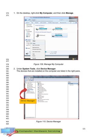 121
1. On the desktop, right-click My Computer, and then click Manage.374
375
376
377
Figure 109. Manage My Computer378
379
2. Under System Tools, click Device Manager.380
The devices that are installed on the computer are listed in the right pane.381
382
383
384
385
386
387
388
389
390
391
392
393
394
395
396
397
398
399
400
401
402
Figure 110. Device Manager403
404
Device Manager
 