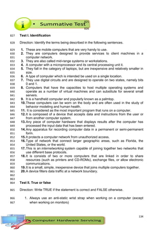 134
825
826
Test I. Identification827
Direction: Identify the terms being described in the following sentences.828
1. These are mobile computers that are very handy to use.829
2. They are computers designed to provide services to client machines in a830
computer network.831
3. They are also called mid-range systems or workstations.832
4. A computer with a microprocessor and its central processing unit it.833
5. They fall in the category of laptops, but are inexpensive and relatively smaller in834
size.835
6. A type of computer which is intended be used on a single location.836
7. They use digital circuits and are designed to operate on two states, namely bits837
0 and 1.838
8. Computers that have the capacities to host multiple operating systems and839
operate as a number of virtual machines and can substitute for several small840
servers.841
9. It is a handheld computer and popularly known as a palmtop.842
10.These computers can be worn on the body and are often used in the study of843
behavior modeling and human health.844
11. It is considered as the most important program that runs on a computer.845
12.It is composed of a device that accepts data and instructions from the user or846
from another computer system.847
13.Any piece of computer hardware that displays results after the computer has848
processed the input data that has been entered.849
14.Any apparatus for recording computer data in a permanent or semi-permanent850
form.851
15.It protects a computer network from unauthorized access.852
16.Type of network that connect larger geographic areas, such as Florida, the853
United States, or the world.854
17.This is an internetworking system capable of joining together two networks that855
use different base protocols.856
18.It is consists of two or more computers that are linked in order to share857
resources (such as printers and CD-ROMs), exchange files, or allow electronic858
communications.859
19.It is a small, simple, inexpensive device that joins multiple computers together.860
20.A device filters data traffic at a network boundary.861
862
863
Test II. True or false864
Direction: Write TRUE if the statement is correct and FALSE otherwise.865
1. Always use an anti-static wrist strap when working on a computer (except866
when working on monitors)867
 