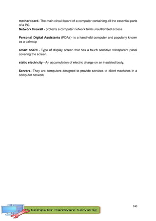 140
motherboard- The main circuit board of a computer containing all the essential parts
of a PC.
Network firewall - protects a computer network from unauthorized access
Personal Digital Assistants (PDAs)- is a handheld computer and popularly known
as a palmtop
smart board - Type of display screen that has a touch sensitive transparent panel
covering the screen.
static electricity - An accumulation of electric charge on an insulated body.
Servers- They are computers designed to provide services to client machines in a
computer network
 