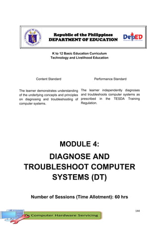 144
K to 12 Basic Education Curriculum
Technology and Livelihood Education
Content Standard Performance Standard
The learner demonstrates understanding
of the underlying concepts and principles
on diagnosing and troubleshooting of
computer systems.
The learner independently diagnoses
and troubleshoots computer systems as
prescribed in the TESDA Training
Regulation.
MODULE 4:
DIAGNOSE AND
TROUBLESHOOT COMPUTER
SYSTEMS (DT)
Number of Sessions (Time Allotment): 60 hrs
Republic of the Philippines
DEPARTMENT OF EDUCATION
 