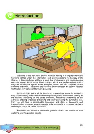 145
Welcome to the next level of your modular training in Computer Hardware
Servicing (CHS) under the Information and Communications Technology (ICT)
Course. In this module you will have a great deal of diagnosing and troubleshooting
computer system. At the end of this module you will be able to plan and prepare for
diagnosis of computer system errors, configure, inspect and test computer system
networks and errors. Those skills are essential for you to reach the door of National
Certification II in Computer Hardware Servicing.
In this module, topics will be introduced progressively lesson by lesson for
easy understanding. After carefully answering the diagnostic assessment, reading all
the lessons, answering all the guide questions, masterfully performing all the
activities, showing evidences of learning and finally answering the summative test,
then you will have a considerable knowledge and skills in diagnosing and
troubleshooting computer system essential to be successful in computer hardware
servicing as one of the career option in ICT.
Reminder! Just follow the instructions given in this module. Now let us start
exploring new things in this module.
 