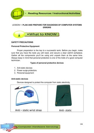 148
LESSON 1: PLAN AND PREPARE FOR DIAGNOSIS OF COMPUTER SYSTEMS
ERRORS
SAFETY PRECAUTIONS
Personal Protective Equipment
Proper preparation is the key to a successful work. Before you begin, make
sure that you have the tools you will need, and secure a clear well-lit workplace.
Gather all the components you’ll be using and unpack them at the same time.
Always keep in mind that personal protection is one of the traits of a good computer
technician.
Types of personal protective devices
1. Anti-static devices
2. Power surge protectors
3. Personal equipment
Anti-static devices
Devices designed to protect the computer from static electricity.
Anti – static wrist strap Anti- static
mat
 