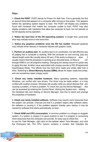 154
Steps
1. Check the POST. POST stands for Power On Self-Test. This is generally the first
or second thing that appears on a computer after turning on the power. This appears
before the operating system begins to load. The POST will display any problems
found with hardware that makes the computer unable to boot, POST may also
display problems with hardware that allow the computer to boot, but not operate at
its full capacity during operation.
2. Notice the load time of the OS (operating system). A longer than usual load
time may indicate errors in the hard drive.
3. Notice any graphics problems once the OS has loaded. Reduced graphics
may indicate driver failures or hardware failures with graphic cards.
4. Perform an auditory test. An auditory test is an unorthodox, but still effective way
of judging how a computer is working. With the computer on and running, play any
decent length audio file (usually above 30 sec). If the audio is choppy or slow, it
usually means that the processor is working at an elevated level, or there is not
enough RAM to run all programs loading. Changing the startup sound is a great way
to apply this test. Another issue associated with choppy sounds is PIO (Programmed
Input/Output) Mode. This affects how the hard drive reads and writes data from a
drive. Switching to Direct Memory Access (DMA) allows for faster reads and writes,
and can sometimes repair choppy audio.
5. Check any newly installed hardware. Many operating systems, especially
Windows, can conflict with new drivers. The driver may be badly written, or it may
conflict with another process. Windows will usually notify you about devices that are
causing a problem, or have a problem. To check this use the Device Manager, this
can be accessed by entering the Control Panel, clicking the System icon, clicking
the Hardware tab, and clicking on Device Manager. Use this to check and arrange
the properties of hardware.
6. Check any newly installed software. Software may require more resources than
the system can provide. Chances are that if a problem begins after software starts,
the software is causing it. If the problem appears directly upon startup, it may be
caused by software that starts automatically on boot.
7. Check RAM and CPU consumption. A common problem is a choppy or sluggish
system. If a system is choppy it is good practice to see if a program is consuming
more resources than the computer can provide. An easy way to check this is
to use the Task Manager, right click on the taskbar select Task Manager, and click
the Processes tab. The CPU column contains a number that indicates the
 