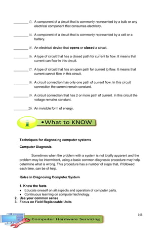 165
_________13. A component of a circuit that is commonly represented by a bulb or any
electrical component that consumes electricity.
_________14. A component of a circuit that is commonly represented by a cell or a
battery.
_________15. An electrical device that opens or closed a circuit.
_________16. A type of circuit that has a closed path for current to flow. It means that
current can flow in this circuit.
_________17. A type of circuit that has an open path for current to flow. It means that
current cannot flow in this circuit.
_________18. A circuit connection has only one path of current flow. In this circuit
connection the current remain constant.
_________19. A circuit connection that has 2 or more path of current. In this circuit the
voltage remains constant.
_________20. An invisible form of energy.
Techniques for diagnosing computer systems
Computer Diagnosis
Sometimes when the problem with a system is not totally apparent and the
problem may be intermittent, using a basic common diagnostic procedure may help
determine what is wrong. This procedure has a number of steps that, if followed
each time, can be of help.
Rules in Diagnosing Computer System
1. Know the facts
 Educate oneself on all aspects and operation of computer parts.
 Continuous learning on computer technology.
2. Use your common sense
3. Focus on Field Replaceable Units
 
