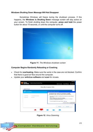 172
Windows Shutting Down Message Will Not Disappear
Sometimes Windows will freeze during the shutdown process. If this
happens, the Windows is Shutting Down message screen will stay active on
your screen. To finish shutting down the computer, press and hold the power
button for about 10 seconds, or until the computer turns off.
Figure 11. The Windows shutdown screen
Computer Begins Randomly Rebooting or Crashing
 Check for overheating. Make sure the vents in the case are not blocked. Confirm
that there is good air flow around the computer.
 Update your antivirus software and scan for viruses.
Figure 12. Virus Scanning
 
