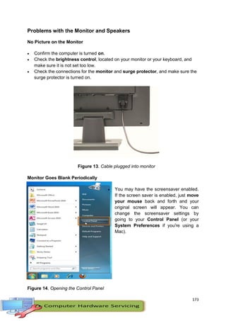 173
Problems with the Monitor and Speakers
No Picture on the Monitor
 Confirm the computer is turned on.
 Check the brightness control, located on your monitor or your keyboard, and
make sure it is not set too low.
 Check the connections for the monitor and surge protector, and make sure the
surge protector is turned on.
Figure 13. Cable plugged into monitor
Monitor Goes Blank Periodically
 You may have the screensaver enabled.
If the screen saver is enabled, just move
your mouse back and forth and your
original screen will appear. You can
change the screensaver settings by
going to your Control Panel (or your
System Preferences if you're using a
Mac).
Figure 14. Opening the Control Panel
 