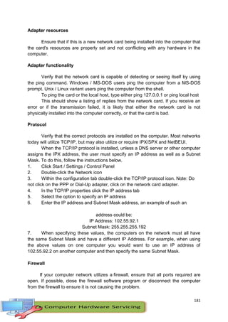 181
Adapter resources
Ensure that if this is a new network card being installed into the computer that
the card's resources are properly set and not conflicting with any hardware in the
computer.
Adapter functionality
Verify that the network card is capable of detecting or seeing itself by using
the ping command. Windows / MS-DOS users ping the computer from a MS-DOS
prompt. Unix / Linux variant users ping the computer from the shell.
To ping the card or the local host, type either ping 127.0.0.1 or ping local host
This should show a listing of replies from the network card. If you receive an
error or if the transmission failed, it is likely that either the network card is not
physically installed into the computer correctly, or that the card is bad.
Protocol
Verify that the correct protocols are installed on the computer. Most networks
today will utilize TCP/IP, but may also utilize or require IPX/SPX and NetBEUI.
When the TCP/IP protocol is installed, unless a DNS server or other computer
assigns the IPX address, the user must specify an IP address as well as a Subnet
Mask. To do this, follow the instructions below.
1. Click Start / Settings / Control Panel
2. Double-click the Network icon
3. Within the configuration tab double-click the TCP/IP protocol icon. Note: Do
not click on the PPP or Dial-Up adapter, click on the network card adapter.
4. In the TCP/IP properties click the IP address tab
5. Select the option to specify an IP address
6. Enter the IP address and Subnet Mask address, an example of such an
address could be:
IP Address: 102.55.92.1
Subnet Mask: 255.255.255.192
7. When specifying these values, the computers on the network must all have
the same Subnet Mask and have a different IP Address. For example, when using
the above values on one computer you would want to use an IP address of
102.55.92.2 on another computer and then specify the same Subnet Mask.
Firewall
If your computer network utilizes a firewall, ensure that all ports required are
open. If possible, close the firewall software program or disconnect the computer
from the firewall to ensure it is not causing the problem.
 