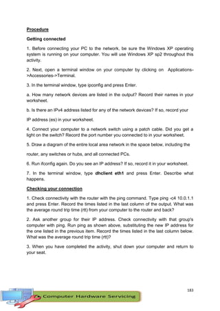 183
Procedure
Getting connected
1. Before connecting your PC to the network, be sure the Windows XP operating
system is running on your computer. You will use Windows XP sp2 throughout this
activity.
2. Next, open a terminal window on your computer by clicking on Applications-
>Accessories->Terminal.
3. In the terminal window, type ipconfig and press Enter.
a. How many network devices are listed in the output? Record their names in your
worksheet.
b. Is there an IPv4 address listed for any of the network devices? If so, record your
IP address (es) in your worksheet.
4. Connect your computer to a network switch using a patch cable. Did you get a
light on the switch? Record the port number you connected to in your worksheet.
5. Draw a diagram of the entire local area network in the space below, including the
router, any switches or hubs, and all connected PCs.
6. Run ifconfig again. Do you see an IP address? If so, record it in your worksheet.
7. In the terminal window, type dhclient eth1 and press Enter. Describe what
happens.
Checking your connection
1. Check connectivity with the router with the ping command. Type ping -c4 10.0.1.1
and press Enter. Record the times listed in the last column of the output. What was
the average round trip time (rtt) from your computer to the router and back?
2. Ask another group for their IP address. Check connectivity with that group's
computer with ping. Run ping as shown above, substituting the new IP address for
the one listed in the previous item. Record the times listed in the last column below.
What was the average round trip time (rtt)?
3. When you have completed the activity, shut down your computer and return to
your seat.
 
