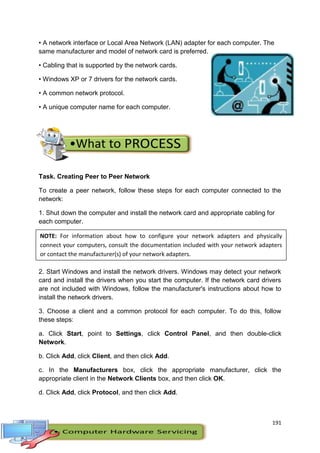 191
• A network interface or Local Area Network (LAN) adapter for each computer. The
same manufacturer and model of network card is preferred.
• Cabling that is supported by the network cards.
• Windows XP or 7 drivers for the network cards.
• A common network protocol.
• A unique computer name for each computer.
Task. Creating Peer to Peer Network
To create a peer network, follow these steps for each computer connected to the
network:
1. Shut down the computer and install the network card and appropriate cabling for
each computer.
2. Start Windows and install the network drivers. Windows may detect your network
card and install the drivers when you start the computer. If the network card drivers
are not included with Windows, follow the manufacturer's instructions about how to
install the network drivers.
3. Choose a client and a common protocol for each computer. To do this, follow
these steps:
a. Click Start, point to Settings, click Control Panel, and then double-click
Network.
b. Click Add, click Client, and then click Add.
c. In the Manufacturers box, click the appropriate manufacturer, click the
appropriate client in the Network Clients box, and then click OK.
d. Click Add, click Protocol, and then click Add.
NOTE: For information about how to configure your network adapters and physically
connect your computers, consult the documentation included with your network adapters
or contact the manufacturer(s) of your network adapters.
 