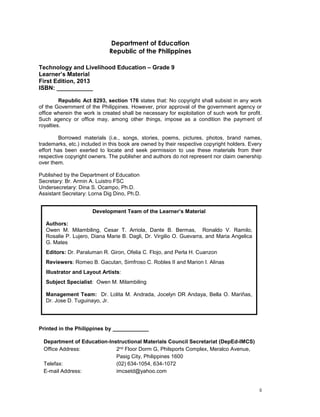 ii
Department of Education
Republic of the Philippines
Technology and Livelihood Education – Grade 9
Learner’s Material
First Edition, 2013
ISBN: ___________
Republic Act 8293, section 176 states that: No copyright shall subsist in any work
of the Government of the Philippines. However, prior approval of the government agency or
office wherein the work is created shall be necessary for exploitation of such work for profit.
Such agency or office may, among other things, impose as a condition the payment of
royalties.
Borrowed materials (i.e., songs, stories, poems, pictures, photos, brand names,
trademarks, etc.) included in this book are owned by their respective copyright holders. Every
effort has been exerted to locate and seek permission to use these materials from their
respective copyright owners. The publisher and authors do not represent nor claim ownership
over them.
Published by the Department of Education
Secretary: Br. Armin A. Luistro FSC
Undersecretary: Dina S. Ocampo, Ph.D.
Assistant Secretary: Lorna Dig Dino, Ph.D.
Printed in the Philippines by ____________
Department of Education-Instructional Materials Council Secretariat (DepEd-IMCS)
Office Address: 2nd Floor Dorm G, Philsports Complex, Meralco Avenue,
Pasig City, Philippines 1600
Telefax: (02) 634-1054, 634-1072
E-mail Address: imcsetd@yahoo.com
Development Team of the Learner’s Material
Authors:
Owen M. Milambiling, Cesar T. Arriola, Dante B. Bermas, Ronaldo V. Ramilo,
Rosalie P. Lujero, Diana Marie B. Dagli, Dr. Virgilio O. Guevarra, and Maria Angelica
G. Mates
Editors: Dr. Paraluman R. Giron, Ofelia C. Flojo, and Perla H. Cuanzon
Reviewers: Romeo B. Gacutan, Simfroso C. Robles II and Marion I. Alinas
Illustrator and Layout Artists:
Subject Specialist: Owen M. Milambiling
Management Team: Dr. Lolita M. Andrada, Jocelyn DR Andaya, Bella O. Mariñas,
Dr. Jose D. Tuguinayo, Jr.
 