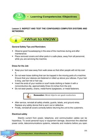 195
Lesson 3. INSPECT AND TEST THE CONFIGURED COMPUTER SYSTEMS AND
NETWORKS
General Safety Tips and Reminders
 Observe good housekeeping in the area of the machines during and after
maintenance.
 Place removed covers and other parts in a safe place, away from all personnel,
while you are servicing the machine.
Dress for the Job
 Keep your tool case away from walk areas so that other people will not trip over
it.
 Do not wear loose clothing that can be trapped in the moving parts of a machine.
Ensure that your sleeves are fastened or rolled up above your elbows. If your hair
is long, use hair net or hair cap.
 Insert the ends of your necktie or scarf inside clothing or fasten it with a
nonconductive clip, approximately three (3) inches from the end.
 Do not wear jewelry, chains, metal-frame eyeglasses, or metal fasteners.
 After service, reinstall all safety shields, guards, labels, and ground wires.
Replace any safety device that is worn out or defective.
 Finally, reinstall all covers correctly before returning the unit to the customers.
Electrical safety
Electric current from power, telephone, and communication cables can be
hazardous. To avoid personal injury or equipment damage, disconnect the attached
power cords, telecommunications systems, networks and modems before you open
Remember: Metal objects are good conductors
 
