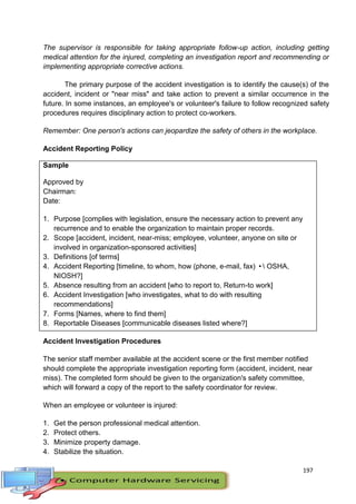 197
The supervisor is responsible for taking appropriate follow-up action, including getting
medical attention for the injured, completing an investigation report and recommending or
implementing appropriate corrective actions.
The primary purpose of the accident investigation is to identify the cause(s) of the
accident, incident or "near miss" and take action to prevent a similar occurrence in the
future. In some instances, an employee's or volunteer's failure to follow recognized safety
procedures requires disciplinary action to protect co-workers.
Remember: One person's actions can jeopardize the safety of others in the workplace.
Accident Reporting Policy
Sample
Approved by
Chairman:
Date:
1. Purpose [complies with legislation, ensure the necessary action to prevent any
recurrence and to enable the organization to maintain proper records.
2. Scope [accident, incident, near-miss; employee, volunteer, anyone on site or
involved in organization-sponsored activities]
3. Definitions [of terms]
4. Accident Reporting [timeline, to whom, how (phone, e-mail, fax) • OSHA,
NIOSH?]
5. Absence resulting from an accident [who to report to, Return-to work]
6. Accident Investigation [who investigates, what to do with resulting
recommendations]
7. Forms [Names, where to find them]
8. Reportable Diseases [communicable diseases listed where?]
Accident Investigation Procedures
The senior staff member available at the accident scene or the first member notified
should complete the appropriate investigation reporting form (accident, incident, near
miss). The completed form should be given to the organization's safety committee,
which will forward a copy of the report to the safety coordinator for review.
When an employee or volunteer is injured:
1. Get the person professional medical attention.
2. Protect others.
3. Minimize property damage.
4. Stabilize the situation.
 