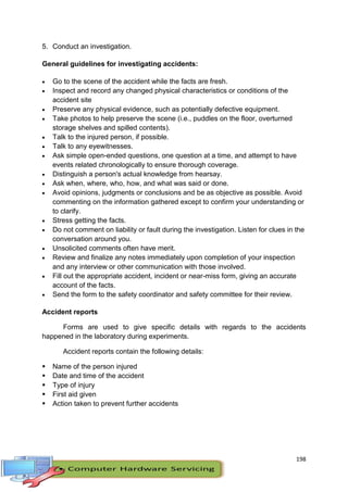198
5. Conduct an investigation.
General guidelines for investigating accidents:
 Go to the scene of the accident while the facts are fresh.
 Inspect and record any changed physical characteristics or conditions of the
accident site
 Preserve any physical evidence, such as potentially defective equipment.
 Take photos to help preserve the scene (i.e., puddles on the floor, overturned
storage shelves and spilled contents).
 Talk to the injured person, if possible.
 Talk to any eyewitnesses.
 Ask simple open-ended questions, one question at a time, and attempt to have
events related chronologically to ensure thorough coverage.
 Distinguish a person's actual knowledge from hearsay.
 Ask when, where, who, how, and what was said or done.
 Avoid opinions, judgments or conclusions and be as objective as possible. Avoid
commenting on the information gathered except to confirm your understanding or
to clarify.
 Stress getting the facts.
 Do not comment on liability or fault during the investigation. Listen for clues in the
conversation around you.
 Unsolicited comments often have merit.
 Review and finalize any notes immediately upon completion of your inspection
and any interview or other communication with those involved.
 Fill out the appropriate accident, incident or near-miss form, giving an accurate
account of the facts.
 Send the form to the safety coordinator and safety committee for their review.
Accident reports
Forms are used to give specific details with regards to the accidents
happened in the laboratory during experiments.
Accident reports contain the following details:
 Name of the person injured
 Date and time of the accident
 Type of injury
 First aid given
 Action taken to prevent further accidents
 