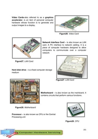 201
Video Cards-also referred to as a graphics
accelerator, is an item of personal computer
hardware whose function is to generate and
output images to a display.
Figure26. Video Card
Network Interface Card – is also known as LAN
card. A PC interface to network cabling. It is a
piece of computer hardware designed to allow
computers to communicate over a computer
network
Figure27. LAN Card
Hard disk drive – is a fixed computer storage
medium
Figure27. LAN Card
Motherboard – is also known as the mainboard. It
contains circuits that perform various functions.
Figure28. Motherboard
Processor – is also known as CPU or the Central
Processing unit
Figure28. CPU
 