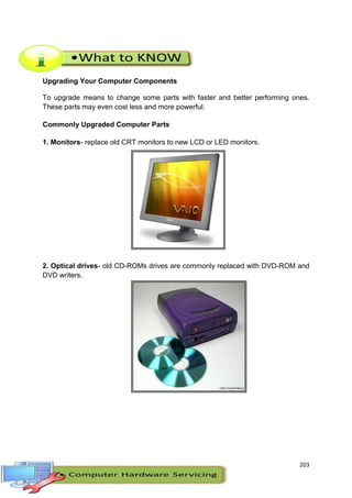 203
Upgrading Your Computer Components
To upgrade means to change some parts with faster and better performing ones.
These parts may even cost less and more powerful.
Commonly Upgraded Computer Parts
1. Monitors- replace old CRT monitors to new LCD or LED monitors.
2. Optical drives- old CD-ROMs drives are commonly replaced with DVD-ROM and
DVD writers.
 