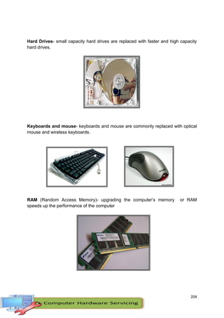 204
Hard Drives- small capacity hard drives are replaced with faster and high capacity
hard drives.
Keyboards and mouse- keyboards and mouse are commonly replaced with optical
mouse and wireless keyboards.
RAM (Random Access Memory)- upgrading the computer’s memory or RAM
speeds up the performance of the computer
 