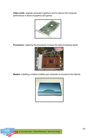 205
Video cards- upgrade computer’s graphics card to improve the computer
performance in terms of graphics and games.
Processors- replacing the processors increase the data processing speed.
Modem- installing a modem enables your computer to connect to the internet.
 