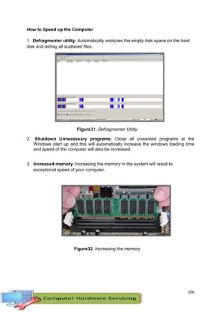 206
How to Speed up the Computer
1. Defragmenter utility: Automatically analyzes the empty disk space on the hard
disk and defrag all scattered files.
Figure31. Defragmenter Utility
2. Shutdown Unnecessary programs: Close all unwanted programs at the
Windows start up and this will automatically increase the windows loading time
and speed of the computer will also be increased.
3. Increased memory: Increasing the memory in the system will result to
exceptional speed of your computer.
Figure32. Increasing the memory
 