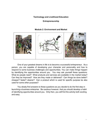 17
Technology and Livelihood Education
Entrepreneurship
Module 2: Environment and Market
One of your greatest dreams in life is to become a successful entrepreneur. As a
person, you are capable of developing your character and personality and how to
respond to some business challenges and opportunities. You can make things happen
by identifying the opportunities around you. You may ask yourself these questions:
What do people need? What products and services are available in the market today?
Can they be improved? How are they made or delivered? Can things be done better?
cheaper? faster? cleaner? Can a product which is used for specific purpose be also
used for some other purposes?
You slowly find answers to these questions as you decide to do the first step in
launching a business enterprise. Be cautious however, that you should develop a habit
of identifying opportunities around you. Only then, you will find the activity both exciting
and easy.
 