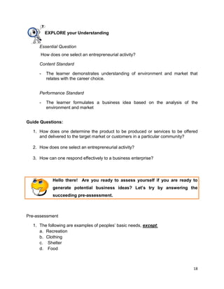 18
EXPLORE your Understanding
Essential Question
How does one select an entrepreneurial activity?
Content Standard
- The learner demonstrates understanding of environment and market that
relates with the career choice.
Performance Standard
- The learner formulates a business idea based on the analysis of the
environment and market
Guide Questions:
1. How does one determine the product to be produced or services to be offered
and delivered to the target market or customers in a particular community?
2. How does one select an entrepreneurial activity?
3. How can one respond effectively to a business enterprise?
Hello there! Are you ready to assess yourself if you are ready to
generate potential business ideas? Let’s try by answering the
succeeding pre-assessment.
Pre-assessment
1. The following are examples of peoples’ basic needs, except:
a. Recreation
b. Clothing
c. Shelter
d. Food
 