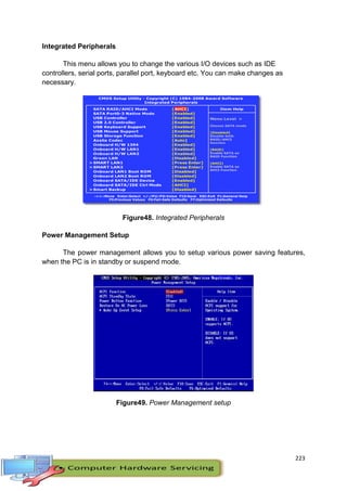 223
Integrated Peripherals
This menu allows you to change the various I/O devices such as IDE
controllers, serial ports, parallel port, keyboard etc. You can make changes as
necessary.
Figure48. Integrated Peripherals
Power Management Setup
The power management allows you to setup various power saving features,
when the PC is in standby or suspend mode.
Figure49. Power Management setup
 