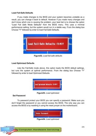 225
Load Fail-Safe Defaults
If you made changes to the BIOS and your system becomes unstable as a
result, you can change it back to default. However if you made many changes and
don't know which one is causing the problem, your best bet is to choose the option
"Load Fail Safe Mode Defaults" from the BIOS menu. This uses a minimal
performance setting, but the system would run in a stable way. From the dialog box
Choose "Y" followed by enter to load Fail-Safe Defaults.
Figure52. Load fail-safe defaults
Load Optimized Defaults
Like the Fail-Safe mode above, this option loads the BIOS default settings,
but runs the system at optimal performance. From the dialog box Choose "Y"
followed by enter to load Optimized Defaults.
Figure53. Load optimized
Set Password
To password protect your BIOS you can specify a password. Make sure you
don't forget the password or you cannot access the BIOS. The only way you can
access the BIOS is by resetting it using the reset jumper on the motherboard.
Figure54. Load optimized
 
