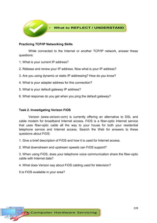 228
Practicing TCP/IP Networking Skills
While connected to the Internet or another TCP/IP network, answer these
questions:
1. What is your current IP address?
2. Release and renew your IP address. Now what is your IP address?
3. Are you using dynamic or static IP addressing? How do you know?
4. What is your adapter address for this connection?
5. What is your default gateway IP address?
6. What response do you get when you ping the default gateway?
Task 2. Investigating Verizon FiOS
Verizon (www.verizon.com) is currently offering an alternative to DSL and
cable modem for broadband Internet access. FiOS is a fiber-optic Internet service
that uses fiber-optic cable all the way to your house for both your residential
telephone service and Internet access. Search the Web for answers to these
questions about FiOS:
1. Give a brief description of FiOS and how it is used for Internet access.
2. What downstream and upstream speeds can FiOS support?
3. When using FiOS, does your telephone voice communication share the fiber-optic
cable with Internet data?
4. What does Verizon say about FiOS cabling used for television?
5.Is FiOS available in your area?
 