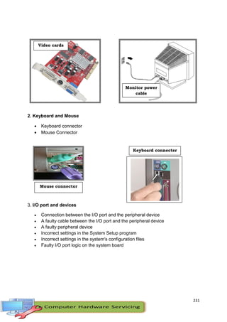 231
2. Keyboard and Mouse
 Keyboard connector
 Mouse Connector
3. I/O port and devices
 Connection between the I/O port and the peripheral device
 A faulty cable between the I/O port and the peripheral device
 A faulty peripheral device
 Incorrect settings in the System Setup program
 Incorrect settings in the system's configuration files
 Faulty I/O port logic on the system board
Video cards
Monitor power
cable
Mouse connector
Keyboard connecter
 