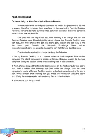 245
POST ASSESSMENT
Do the Activity on More Security for Remote Desktop
When Enzo travels on company business, he finds it’s a great help to be able
to access his office computer from anywhere on the road using Remote Desktop.
However, he wants to make sure his office computer as well as the entire corporate
network is as safe as possible.
One way you can help Enzo add more security is to change the port that
Remote Desktop uses. Knowledgeable hackers know that Remote Desktop uses
port 3389, but if you change this port to a secret port, hackers are less likely to find
the open port. Search the Microsoft Knowledge Base articles
(support.microsoft.com) for a way to change the port that Remote Desktop uses.
Practice implementing this change by doing the following:
1. Set up Remote Desktop on a computer to be the host computer. Use another
computer (the client computer) to create a Remote Desktop session to the host
computer. Verify the session works by transferring files in both directions.
2. Next, change the port that Remote Desktop uses on the host computer to a secret
port. Print a screen shot showing how you made the change. Use the client
computer to create a Remote Desktop session to the host computer using the secret
port. Print a screen shot showing how you made the connection using the secret
port. Verify the session works by transferring files in both directions.
3. What secret port did you use?
 