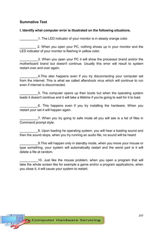 247
Summative Test
I. Identify what computer error is illustrated on the following situations.
__________1. The LED indicator of your monitor is in steady orange color.
_________ 2. When you open your PC, nothing shows up in your monitor and the
LED indicator of your monitor is flashing in yellow color.
__________3. When you open your PC it will show the processor brand and/or the
motherboard brand but doesn't continue. Usually this error will result to system
restart over and over again.
__________4.This also happens even if you try disconnecting your computer set
from the internet. This is what we called aftershock virus which will continue to run
even if internet is disconnected.
__________5. The computer opens up then boots but when the operating system
loads it doesn't continue and it will take a lifetime if you're going to wait for it to load.
__________6. This happens even if you try installing the hardware. When you
restart your set it will happen again.
__________7. When you try going to safe mode all you will see is a list of files in
Command prompt style.
__________8. Upon loading he operating system, you will hear a loading sound and
then the sound stops, when you try running an audio file, no sound will be heard
__________9.This will happen only in standby mode, when you move your mouse or
type something, your system will automatically restart and the worst part is it will
delete a file at random.
__________10. Just like the mouse problem, when you open a program that will
take the whole screen like for example a game and/or a program applications, when
you close it, it will cause your system to restart.
 