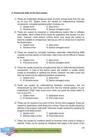 248
II. Choose the letter of the best answer:
1) These are moderately dangerous types of errors among those that can pop
up on your PC. System errors are caused by malfunctioning hardware
components, corrupted operating system modules, etc.
a. System error C. Stop errors
b. Runtime errors D. Device managers errors
2) These are caused by corrupted or malfunctioning system files or software
executables. Most runtime errors cause the application that caused it to shut
down. However, more serious runtime errors may cause the system to
become unstable or unresponsive, leaving you with no choice but to reach for
the Reset button.
a. System error C. Stop errors
b. Runtime errors D. Device managers errors
3) These are caused by corrupted hardware, especially malfunctioning RAM
modules and bad sectors on hard disks. Stop errors can be difficult to resolve
at times.
a. System error C. Stop errors
b. A Runtime errors D. Device managers errors
4) These are usually caused by corrupted driver files or malfunctioning hardware
components. In case of the former cause, the problem is usually solved
simply by reinstalling or updating the drivers. However, the latter cause can
often be solved only by replacing hardware components.
a. System error C. Stop errors
b. B. Runtime errors D. Device managers errors
5) These are caused by malfunctioning hardware components, and are
characterized by short beep sounds from the tiny internal speaker of your
motherboard. POST code errors occur when you press the power button to
turn on your PC..
a. System error C. Application errors
b. B. Runtime errors D. Post Code errors
6) These can be caused at any point of time. As the name suggests, these are
caused by applications while those are running. These are usually caused by
glitches in the program code itself. These are usually resolved by updating the
program to its latest version.
a. System error C. Application errors
b. Browser status errors D. Post Code errors
7) These are caused by problems faced by browsers when trying to access a
website. These can be caused by misplaced web pages in the server of the
 