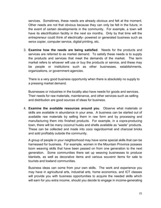 21
services. Sometimes, these needs are already obvious and felt at the moment.
Other needs are not that obvious because they can only be felt in the future, in
the event of certain developments in the community. For example, a town will
have its electrification facility in the next six months. Only by that time will the
entrepreneur could think of electrically- powered or generated business such as
xerox copier, computer service, digital printing, etc.
3. Examine how the needs are being satisfied. Needs for the products and
services are referred to as market demand. To satisfy these needs is to supply
the products and services that meet the demands of the market. The term
market refers to whoever will use or buy the products or service, and these may
be people or institutions such as other businesses, establishments,
organizations, or government agencies.
There is a very good business opportunity when there is absolutely no supply to
a pressing market demand.
Businesses or industries in the locality also have needs for goods and services.
Their needs for raw materials, maintenance, and other services such as selling
and distribution are good sources of ideas for business.
4. Examine the available resources around you. Observe what materials or
skills are available in abundance in your area. A business can be started out of
available raw materials by selling them in raw form and by processing and
manufacturing them into finished products. For example, in a copra-producing
town, there will be many coconut husks and shells available as “waste” products.
These can be collected and made into coco rags/doormat and charcoal bricks
and sold profitably outside the community.
A group of people in your neighborhood may have some special skills that can be
harnessed for business. For example, women in the Mountain Province possess
loom weaving skills that have been passed on from one generation to the next
generation. Some communities there set up weaving businesses to produce
blankets, as well as decorative items and various souvenir items for sale to
tourists and lowland communities.
Business ideas can come from your own skills. The work and experience you
may have in agricultural arts, industrial arts, home economics, and ICT classes
will provide you with business opportunities to acquire the needed skills which
will earn for you extra income, should you decide to engage in income-generating
 