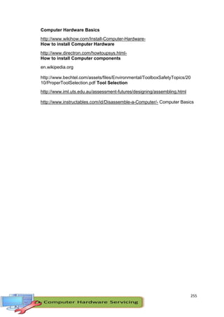 255
Computer Hardware Basics
http://www.wikihow.com/Install-Computer-Hardware-
How to install Computer Hardware
http://www.directron.com/howtoupsys.html-
How to install Computer components
en.wikipedia.org
http://www.bechtel.com/assets/files/Environmental/ToolboxSafetyTopics/20
10/ProperToolSelection.pdf Tool Selection
http://www.iml.uts.edu.au/assessment-futures/designing/assembling.html
http://www.instructables.com/id/Disassemble-a-Computer/- Computer Basics
 