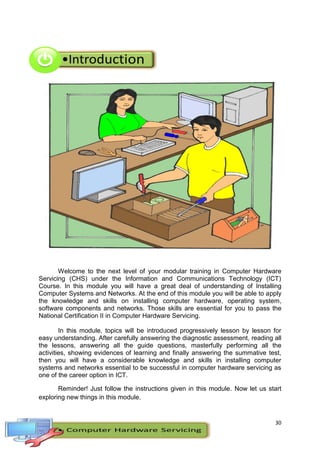 30
Welcome to the next level of your modular training in Computer Hardware
Servicing (CHS) under the Information and Communications Technology (ICT)
Course. In this module you will have a great deal of understanding of Installing
Computer Systems and Networks. At the end of this module you will be able to apply
the knowledge and skills on installing computer hardware, operating system,
software components and networks. Those skills are essential for you to pass the
National Certification II in Computer Hardware Servicing.
In this module, topics will be introduced progressively lesson by lesson for
easy understanding. After carefully answering the diagnostic assessment, reading all
the lessons, answering all the guide questions, masterfully performing all the
activities, showing evidences of learning and finally answering the summative test,
then you will have a considerable knowledge and skills in installing computer
systems and networks essential to be successful in computer hardware servicing as
one of the career option in ICT.
Reminder! Just follow the instructions given in this module. Now let us start
exploring new things in this module.
 
