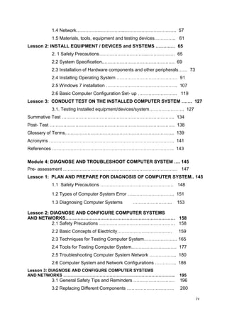 iv
1.4 Network…………………………..……………………………. 57
1.5 Materials, tools, equipment and testing devices………….. 61
Lesson 2: INSTALL EQUIPMENT / DEVICES and SYSTEMS ……….… 65
2. 1 Safety Precautions…………………………..……………… 65
2.2 System Specification..………………………………………. 69
2.3 Installation of Hardware components and other peripherals…… 73
2.4 Installing Operating System …………………………….…… 91
2.5 Windows 7 installation ……………………………………….. 107
2.6 Basic Computer Configuration Set- up …………………….. 119
Lesson 3: CONDUCT TEST ON THE INSTALLED COMPUTER SYSTEM ……. 127
3.1. Testing Installed equipment/devices/system………………….. 127
Summative Test ……………………………………………………………….. 134
Post- Test ………………………………………………………………………. 138
Glossary of Terms.…………………………………………………………….. 139
Acronyms ………………………………………………………………………. 141
References …………………………………………………………………….. 143
Module 4: DIAGNOSE AND TROUBLESHOOT COMPUTER SYSTEM …. 145
Pre- assessment ………………………………………………………………… 147
Lesson 1: PLAN AND PREPARE FOR DIAGNOSIS OF COMPUTER SYSTEM.. 145
1.1 Safety Precautions ………………………………………… 148
1.2 Types of Computer System Error …..…………………….. 151
1.3 Diagnosing Computer Systems …………………….. 153
Lesson 2: DIAGNOSE AND CONFIGURE COMPUTER SYSTEMS
AND NETWORKS……………………………………………………………… 158
2.1 Safety Precautions ………………………….………………. 158
2.2 Basic Concepts of Electricity……………………………… 159
2.3 Techniques for Testing Computer System…………………. 165
2.4 Tools for Testing Computer System..………………………. 177
2.5 Troubleshooting Computer System Network ……………... 180
2.6 Computer System and Network Configurations ………….. 186
Lesson 3: DIAGNOSE AND CONFIGURE COMPUTER SYSTEMS
AND NETWORKS …………………………………………………………………….. 195
3.1 General Safety Tips and Reminders ……………………… 196
3.2 Replacing Different Components …………………………. 200
 