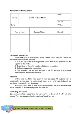 35
Accident report sample form
Form No: Accident Report Form
Date:
Rm. No:
Name: Yr/Sec:
Type of Injury Cause of Injury Remedy
Hazardous substances
If the workplace hazard appears to be dangerous to staff and clients and
professional assistance is required:
A. Call the supervisor or manager and advise them of the problem and the
urgency of the matter.
B. Depending on the risk it may be called as an evacuation.
C. Follow the evacuation procedure.
D. The supervisor or manager will call in the fire brigade or specialized
personnel who will deal with the spill.
Fire exits
All fire exits should be kept clear of from obstacles. All students have a
responsibility to make sure that chairs, empty boxes or any other type of obstacle are
not placed in or near fire exit doorways.
All corridors also need to have equipment stored on one side only to ensure
that in the event of an emergency there is a clear exit.
Fire Safety Procedure
Each work area has a designated fire warden, who in the event of a fire will take
charge. They are recognized by the wearing of a red hard hat.
 