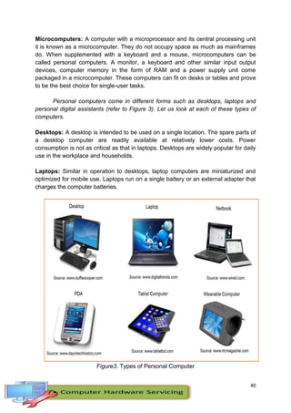 40
Microcomputers: A computer with a microprocessor and its central processing unit
it is known as a microcomputer. They do not occupy space as much as mainframes
do. When supplemented with a keyboard and a mouse, microcomputers can be
called personal computers. A monitor, a keyboard and other similar input output
devices, computer memory in the form of RAM and a power supply unit come
packaged in a microcomputer. These computers can fit on desks or tables and prove
to be the best choice for single-user tasks.
Personal computers come in different forms such as desktops, laptops and
personal digital assistants (refer to Figure 3). Let us look at each of these types of
computers.
Desktops: A desktop is intended to be used on a single location. The spare parts of
a desktop computer are readily available at relatively lower costs. Power
consumption is not as critical as that in laptops. Desktops are widely popular for daily
use in the workplace and households.
Laptops: Similar in operation to desktops, laptop computers are miniaturized and
optimized for mobile use. Laptops run on a single battery or an external adapter that
charges the computer batteries.
Figure3. Types of Personal Computer
 
