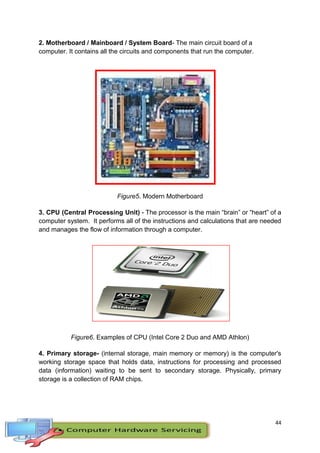 44
2. Motherboard / Mainboard / System Board- The main circuit board of a
computer. It contains all the circuits and components that run the computer.
Figure5. Modern Motherboard
3. CPU (Central Processing Unit) - The processor is the main “brain” or “heart” of a
computer system. It performs all of the instructions and calculations that are needed
and manages the flow of information through a computer.
Figure6. Examples of CPU (Intel Core 2 Duo and AMD Athlon)
4. Primary storage- (internal storage, main memory or memory) is the computer's
working storage space that holds data, instructions for processing and processed
data (information) waiting to be sent to secondary storage. Physically, primary
storage is a collection of RAM chips.
 
