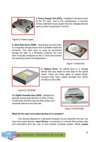 46
7. Power Supply Unit (PSU) - Installed in the back corner
of the PC case, next to the motherboard. It converts
120vac (standard house power) into DC voltages that are
used by other components in the PC.
Figure10. Power supply
8. Hard Disk Drive (HDD) - Also known as hard drive,
is a magnetic storage device that is installed inside the
computer. The hard drive is used as permanent
storage for data. In a Windows computer, the hard
drive is usually configured as the C: drive and contains
the operating system and applications.
Figure 11.Hard Disc
9. Optical Drive- An optical drive is a storage
device that uses lasers to read data on the optical
media. There are three types of optical drives:
Compact Disc (CD), Digital Versatile Disc (DVD)
and Blu-ray Disc (BD).
Figure12. CD ROM
10. Digital Versatile Disc (DVD) - Designed to
optically access data stored on a DVD. A laser
moves back and forth near the disk surface and
accesses data at a very fast rate.
Figure 13.DVD ROM
What are the input and output devices of a computer?
The devices attached to a personal computer can be classified into two- the
input and output devices. Input Device is composed of a device that accepts data
and instructions from the user or from another computer system. While, output
 