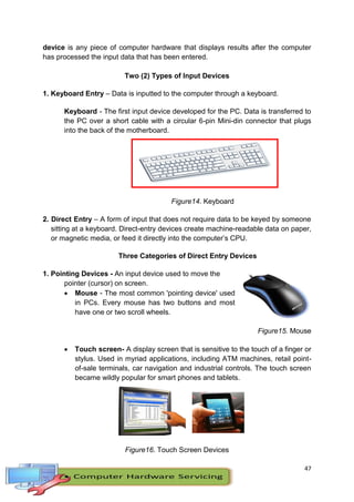 47
device is any piece of computer hardware that displays results after the computer
has processed the input data that has been entered.
Two (2) Types of Input Devices
1. Keyboard Entry – Data is inputted to the computer through a keyboard.
Keyboard - The first input device developed for the PC. Data is transferred to
the PC over a short cable with a circular 6-pin Mini-din connector that plugs
into the back of the motherboard.
Figure14. Keyboard
2. Direct Entry – A form of input that does not require data to be keyed by someone
sitting at a keyboard. Direct-entry devices create machine-readable data on paper,
or magnetic media, or feed it directly into the computer’s CPU.
Three Categories of Direct Entry Devices
1. Pointing Devices - An input device used to move the
pointer (cursor) on screen.
 Mouse - The most common 'pointing device' used
in PCs. Every mouse has two buttons and most
have one or two scroll wheels.
Figure15. Mouse
 Touch screen- A display screen that is sensitive to the touch of a finger or
stylus. Used in myriad applications, including ATM machines, retail point-
of-sale terminals, car navigation and industrial controls. The touch screen
became wildly popular for smart phones and tablets.
Figure16. Touch Screen Devices
 