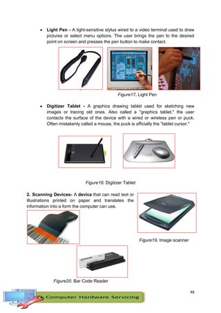 48
 Light Pen - A light-sensitive stylus wired to a video terminal used to draw
pictures or select menu options. The user brings the pen to the desired
point on screen and presses the pen button to make contact.
F
i
Figure17. Light Pen
 Digitizer Tablet - A graphics drawing tablet used for sketching new
images or tracing old ones. Also called a "graphics tablet," the user
contacts the surface of the device with a wired or wireless pen or puck.
Often mistakenly called a mouse, the puck is officially the "tablet cursor."
Figure18. Digitizer Tablet
2. Scanning Devices- A device that can read text or
illustrations printed on paper and translates the
information into a form the computer can use.
Figure19. Image scanner
Figure20. Bar Code Reader
 