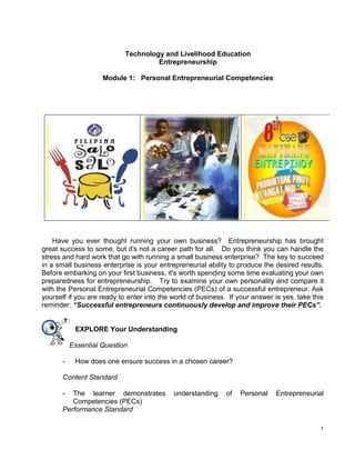 1
Technology and Livelihood Education
Entrepreneurship
Module 1: Personal Entrepreneurial Competencies
Have you ever thought running your own business? Entrepreneurship has brought
great success to some, but it's not a career path for all. Do you think you can handle the
stress and hard work that go with running a small business enterprise? The key to succeed
in a small business enterprise is your entrepreneurial ability to produce the desired results.
Before embarking on your first business, it's worth spending some time evaluating your own
preparedness for entrepreneurship. Try to examine your own personality and compare it
with the Personal Entrepreneurial Competencies (PECs) of a successful entrepreneur. Ask
yourself if you are ready to enter into the world of business. If your answer is yes, take this
reminder: “Successful entrepreneurs continuously develop and improve their PECs”.
EXPLORE Your Understanding
Essential Question
- How does one ensure success in a chosen career?
Content Standard
- The learner demonstrates understanding of Personal Entrepreneurial
Competencies (PECs)
Performance Standard
 