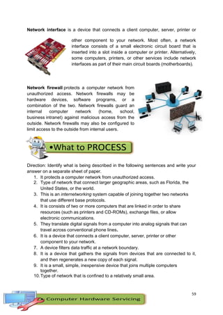 59
Network interface is a device that connects a client computer, server, printer or
other component to your network. Most often, a network
interface consists of a small electronic circuit board that is
inserted into a slot inside a computer or printer. Alternatively,
some computers, printers, or other services include network
interfaces as part of their main circuit boards (motherboards).
Network firewall protects a computer network from
unauthorized access. Network firewalls may be
hardware devices, software programs, or a
combination of the two. Network firewalls guard an
internal computer network (home, school,
business intranet) against malicious access from the
outside. Network firewalls may also be configured to
limit access to the outside from internal users.
Direction: Identify what is being described in the following sentences and write your
answer on a separate sheet of paper.
1. It protects a computer network from unauthorized access.
2. Type of network that connect larger geographic areas, such as Florida, the
United States, or the world.
3. This is an internetworking system capable of joining together two networks
that use different base protocols.
4. It is consists of two or more computers that are linked in order to share
resources (such as printers and CD-ROMs), exchange files, or allow
electronic communications.
5. They translate digital signals from a computer into analog signals that can
travel across conventional phone lines.
6. It is a device that connects a client computer, server, printer or other
component to your network.
7. A device filters data traffic at a network boundary.
8. It is a device that gathers the signals from devices that are connected to it,
and then regenerates a new copy of each signal.
9. It is a small, simple, inexpensive device that joins multiple computers
together.
10.Type of network that is confined to a relatively small area.
 