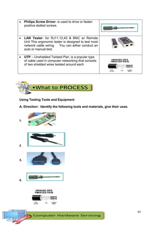 63
 Philips Screw Driver- is used to drive or fasten
positive slotted screws
 LAN Tester- for RJ11,12,45 & BNC w/ Remote
Unit This ergonomic tester is designed to test most
network cable wiring. You can either conduct an
auto or manual test.
 UTP – Unshielded Twisted Pair, is a popular type
of cable used in computer networking that consists
of two shielded wires twisted around each
Using Testing Tools and Equipment
A. Direction: Identify the following tools and materials, give their uses.
1.
2.
3.
4.
 