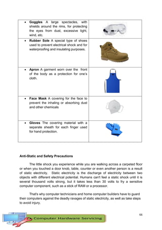66
 Goggles A large spectacles, with
shields around the rims, for protecting
the eyes from dust, excessive light,
wind, etc.
 Rubber Sole A special type of shoes
used to prevent electrical shock and for
waterproofing and insulating purposes.
 Apron A garment worn over the front
of the body as a protection for one’s
cloth.
 Face Mask A covering for the face to
prevent the inhaling or absorbing dust
and other chemicals
 Gloves The covering material with a
separate sheath for each finger used
for hand protection.
Anti-Static and Safety Precautions
The little shock you experience while you are walking across a carpeted floor
or when you touched a door knob, table, counter or even another person is a result
of static electricity. Static electricity is the discharge of electricity between two
objects with different electrical potential. Humans can't feel a static shock until it is
several thousand volts strong, but it takes less than 30 volts to fry a sensitive
computer component, such as a stick of RAM or a processor.
That's why computer technicians and home computer builders have to guard
their computers against the deadly ravages of static electricity, as well as take steps
to avoid injury.
 