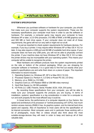 69
SYSTEM’S SPECIFICATION
Whenever you purchase software or hardware for your computer, you should
first make sure your computer supports the system requirements. These are the
necessary specifications your computer must have in order to use the software or
hardware. For example, a computer game may require your computer to have
Windows XP or later, a 2.0 GHz processor, 512 MB of RAM, a 64 MB graphics card,
and 500 MB or hard drive space. If your computer does not meet all of these
requirements, the game will not run very well or might not run at all.
It is just as important to check system requirements for hardware devices. For
example, if you buy a printer, it may require either Windows XP or Mac OS X 10.3 or
later. It may also require a USB port and 80 MB of available hard drive space. If your
computer does not have any USB ports, you will not be able to physically connect
the printer. If your machine does not have Windows XP or Mac OS X 10.3 or later,
the printer drivers may be incompatible with your operating system. This means your
computer will be unable to recognize the printer.
Most hardware and software products have the system requirements printed
on the side or bottom of the product packaging. When you are shopping for
computer software or hardware, it is a good idea to first find out exactly what your
system's specifications are and write them down on a piece of paper. The important
information to record includes:
1. Operating System (i.e. Windows XP, SP 2 or Mac OS X 10.3.8)
2. Processor Speed (i.e. Pentium 4, 3.2 GHz or Power PC G5, 2.0 GHz)
3. Memory, a.k.a. RAM (i.e. 512 MB)
4. Graphics Card (i.e. ATI Radeon 9800 w/ 256 MB video memory)
5. Hard Disk Space (i.e. 80 GB available)
6. I/O Ports (i.e. USB, Firewire, Serial, Parallel, SCSI, VGA, DVI ports)
By recording these specifications from your computer, you will be able to
make sure your computer supports the products you are buying. In terms of
installation, systems’ specification is a big consideration in order for a computer to
run and work properly for the most efficient way it could be.
In broad terms, the performance of a computer depends on four factors: the
speed and architecture of its processor or "central processing unit" (CPU), how much
random access memory (RAM) it has, its graphics system, and its internal hard drive
speed and capacity. Also of importance to most users will be the specification of
its Internet connection. Most computer users and in particular those working with a
lot of photographs, music files or videos should also think about the most
suitable storage devices they will need in order to keep and back-up all of their
valuable data.
 