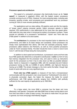 70
Processor speed and architecture
The speed of a computer's processor chip (technically known as its "clock
speed") in measured in gigahertz (GHz), with the fastest modern processors
currently running at up to 4.7GHz. However, for most computing tasks, including web
browsing, sending e-mails, word processing and spreadsheet work any processor
running at 1GHz or more remains perfectly sufficient.
For applications such as video editing, 3D graphics work and (for the majority
of "power users") playing computer games, higher processor speeds is highly
required. CPU performance is now determined by far more than raw speed alone.
Intel made this very clear when it introduced its system of processor numbers. These
provide an indication of a processor's "architecture", "cache" and "front side bus
(FSB) speed" in addition to its clock speed.
The architecture of a processor is the most important factor to determine its
performance, and refers to its basic design and complexity. Some processors are
simply more sophisticated than others, with Intel (for example) producing "basic"
processors called Celerons and Pentiums, as well as more powerful processors
under its "Core" processor family. The later include the Core 2, Core i3, Core i5 and
Core i7, with the last of these being the most powerful.
In addition to clock speed and architecture, a processor's cache and front side
bus (FSB) speed also determine a computer's overall power. Cache is a form of very
fast memory integrated into the processor chip, and used to store up instructions
(work for the processor) so that it has to slow down as little as possible between
tasks. Cache is measured in megabytes (MB), with (for example) low-end Celeron
processors having as little as 0.25MB of cache (256KB), and high-end Itaniums
having up to 24MB. The simple message is, the more cache the better- though high
levels of cache still come at a very significant price.
Front side bus (FSB) speed is a measure of how fast a microprocessor
communicates with the computer's main circuit board (or "motherboard") into which it
is physically connected. Again, the higher the measure the better for overall
performance, with FSB speeds currently ranging from 533MHz (still perfectly
sufficient for the vast majority of applications) up to 1600 MHz.
RAM
To a large extent, the more RAM a computer has the faster and more
effectively it will operate. Computers with little RAM have to keep moving data to and
from their hard disks in order to keep running. This tends to make them not just slow
in general, but more annoyingly intermittently sluggish.
 